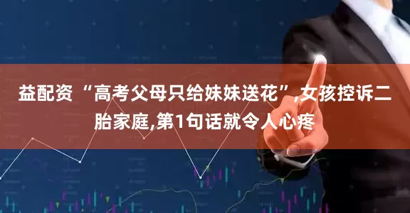 益配资 “高考父母只给妹妹送花”,女孩控诉二胎家庭,第1句话就令人心疼
