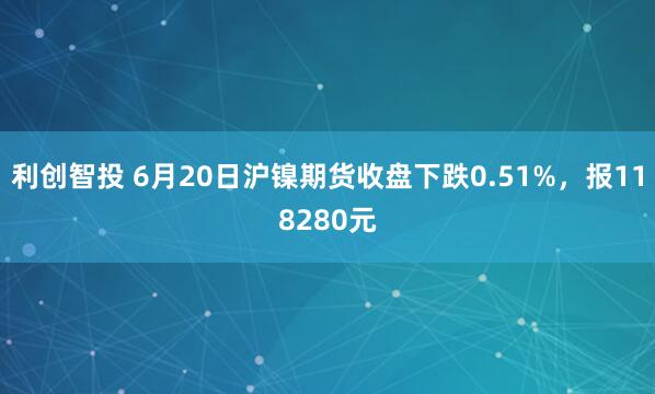 利创智投 6月20日沪镍期货收盘下跌0.51%，报118280元