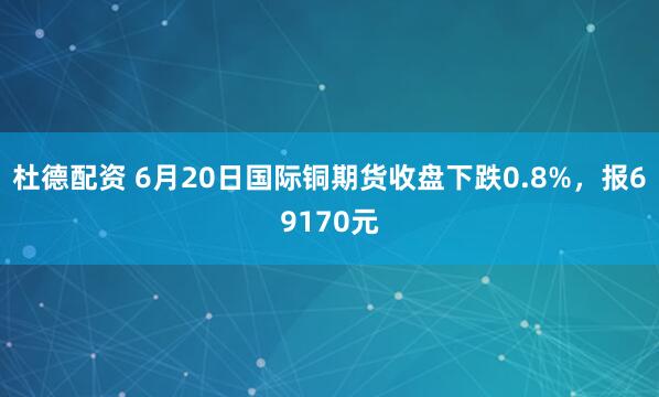 杜德配资 6月20日国际铜期货收盘下跌0.8%，报69170元