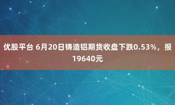 优股平台 6月20日铸造铝期货收盘下跌0.53%，报19640元