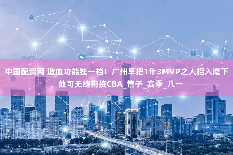 中国配资网 造血功能独一档！广州早把1年3MVP之人招入麾下，他可无缝衔接CBA_管子_赛季_八一