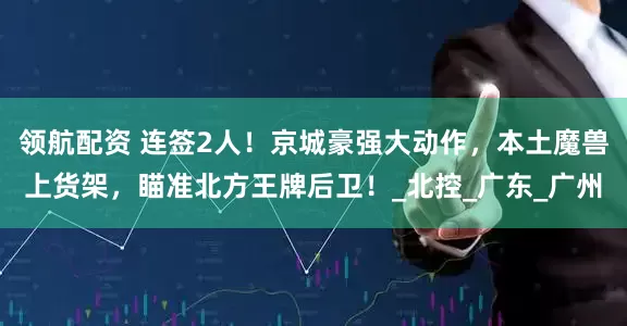 领航配资 连签2人！京城豪强大动作，本土魔兽上货架，瞄准北方王牌后卫！_北控_广东_广州