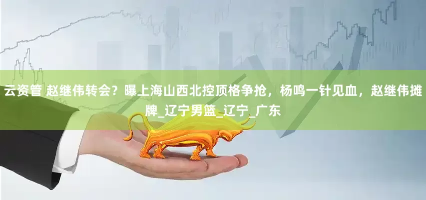云资管 赵继伟转会？曝上海山西北控顶格争抢，杨鸣一针见血，赵继伟摊牌_辽宁男篮_辽宁_广东