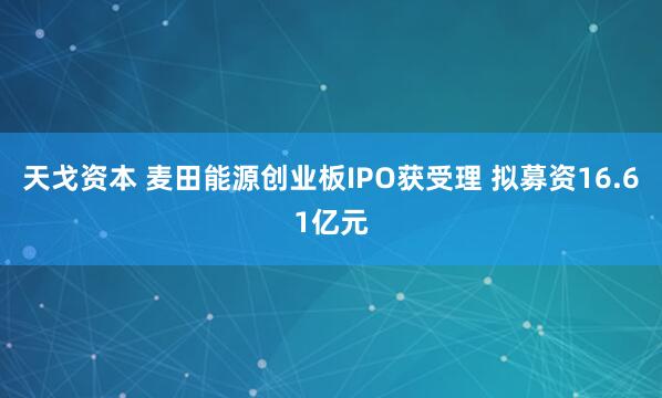 天戈资本 麦田能源创业板IPO获受理 拟募资16.61亿元