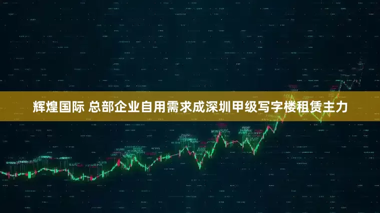 辉煌国际 总部企业自用需求成深圳甲级写字楼租赁主力