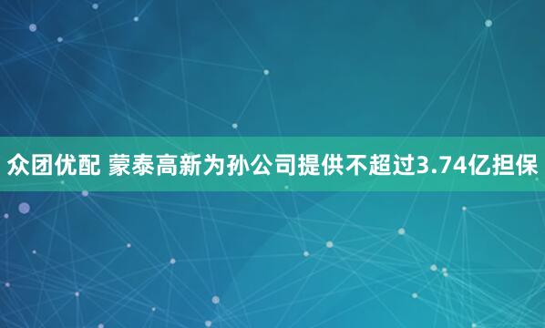 众团优配 蒙泰高新为孙公司提供不超过3.74亿担保