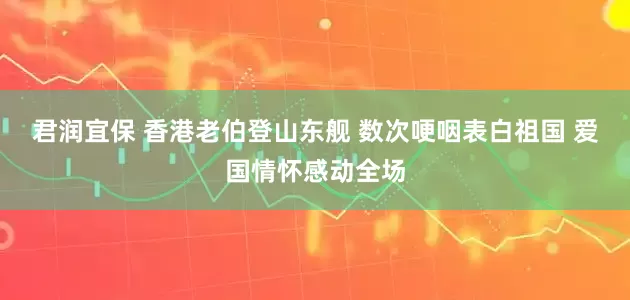 君润宜保 香港老伯登山东舰 数次哽咽表白祖国 爱国情怀感动全场