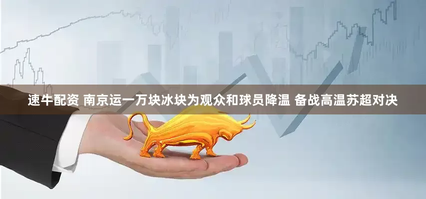 速牛配资 南京运一万块冰块为观众和球员降温 备战高温苏超对决