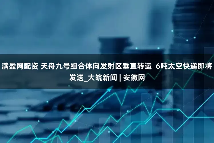 满盈网配资 天舟九号组合体向发射区垂直转运  6吨太空快递即将发送_大皖新闻 | 安徽网