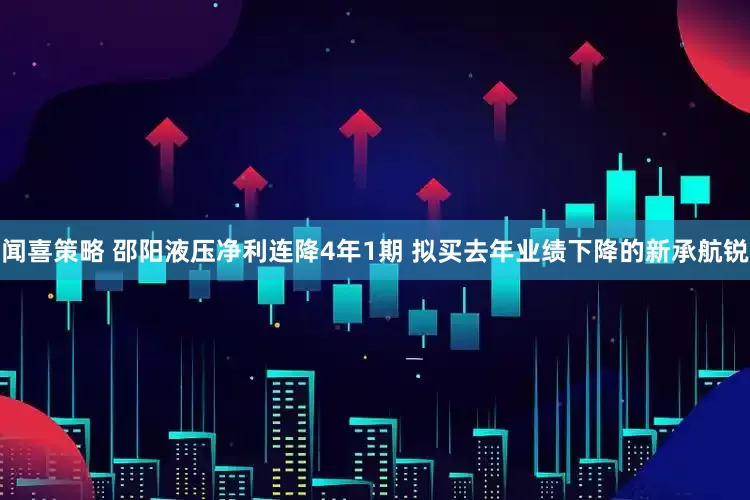 闻喜策略 邵阳液压净利连降4年1期 拟买去年业绩下降的新承航锐