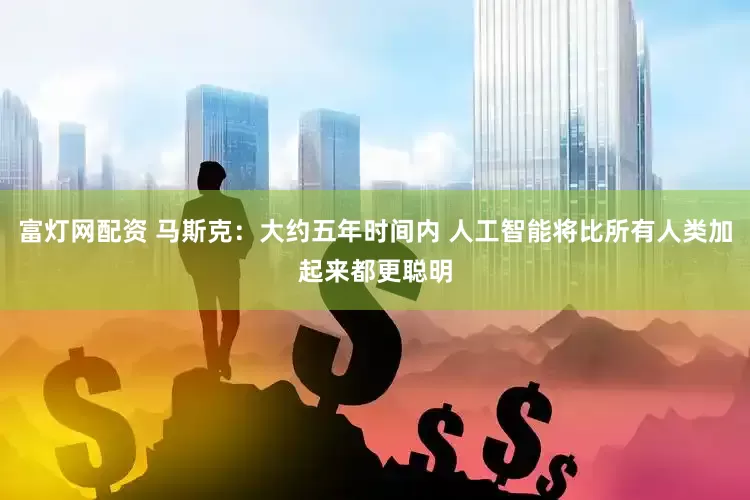 富灯网配资 马斯克：大约五年时间内 人工智能将比所有人类加起来都更聪明