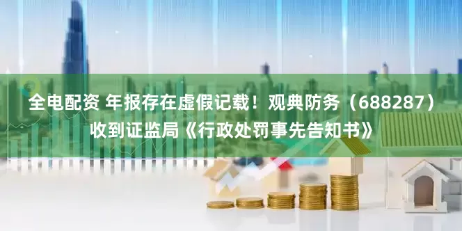 全电配资 年报存在虚假记载！观典防务（688287）收到证监局《行政处罚事先告知书》