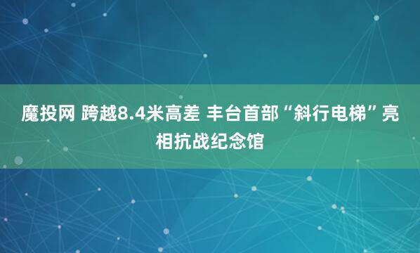 魔投网 跨越8.4米高差 丰台首部“斜行电梯”亮相抗战纪念馆