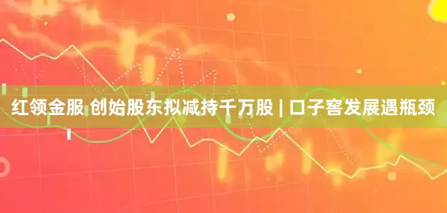 红领金服 创始股东拟减持千万股 | 口子窖发展遇瓶颈