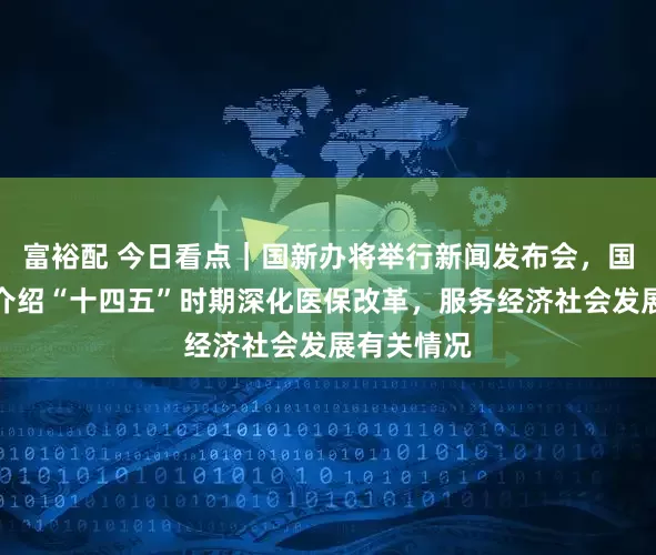 富裕配 今日看点｜国新办将举行新闻发布会，国家医保局介绍“十四五”时期深化医保改革，服务经济社会发展有关情况