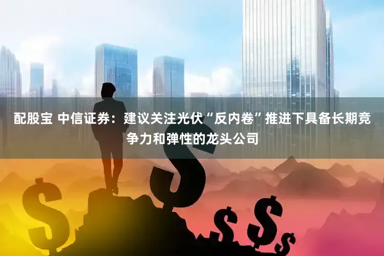 配股宝 中信证券：建议关注光伏“反内卷”推进下具备长期竞争力和弹性的龙头公司