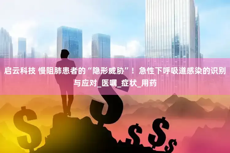 启云科技 慢阻肺患者的“隐形威胁”！急性下呼吸道感染的识别与应对_医嘱_症状_用药