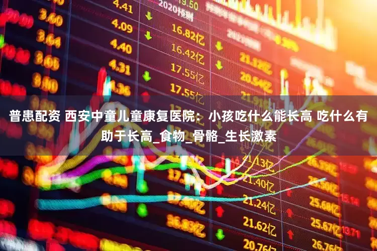 普患配资 西安中童儿童康复医院：小孩吃什么能长高 吃什么有助于长高_食物_骨骼_生长激素
