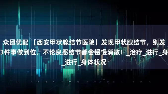 众团优配 【西安甲状腺结节医院】发现甲状腺结节，别发愁，这3件事做到位，不论良恶结节都会慢慢消散！_治疗_进行_身体状况