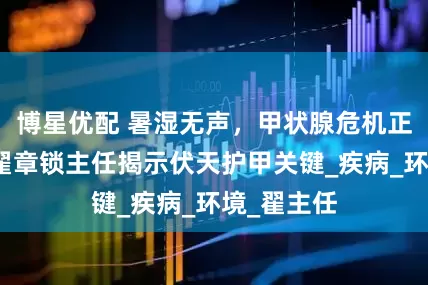 博星优配 暑湿无声，甲状腺危机正在酝酿，翟章锁主任揭示伏天护甲关键_疾病_环境_翟主任