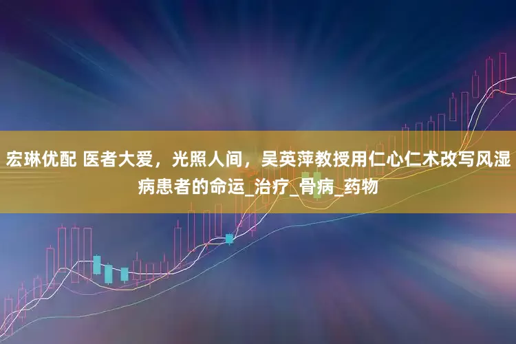 宏琳优配 医者大爱，光照人间，吴英萍教授用仁心仁术改写风湿病患者的命运_治疗_骨病_药物