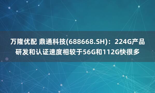 万隆优配 鼎通科技(688668.SH)：224G产品研发和认证速度相较于56G和112G快很多