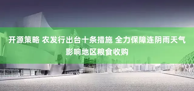 开源策略 农发行出台十条措施 全力保障连阴雨天气影响地区粮食收购